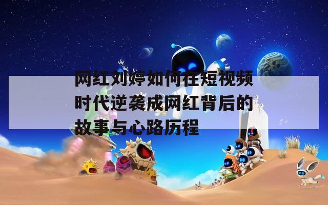 网红刘婷如何在短视频时代逆袭成网红背后的故事与心路历程