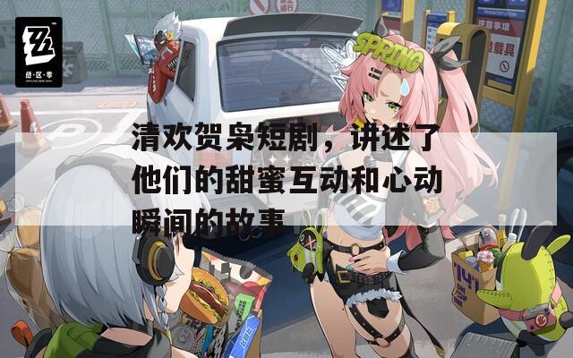 清欢贺枭短剧，讲述了他们的甜蜜互动和心动瞬间的故事