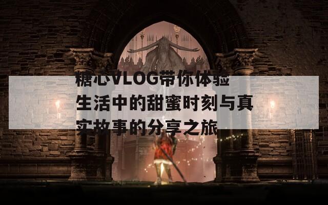 糖心VLOG带你体验生活中的甜蜜时刻与真实故事的分享之旅