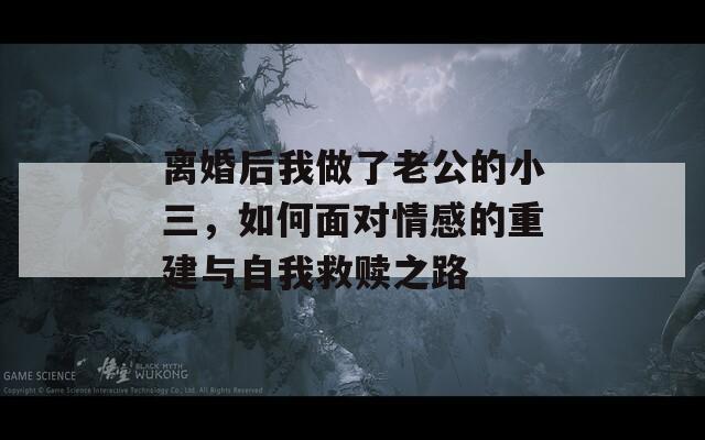 离婚后我做了老公的小三，如何面对情感的重建与自我救赎之路