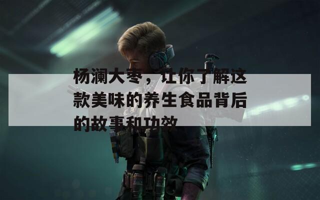 杨澜大枣，让你了解这款美味的养生食品背后的故事和功效