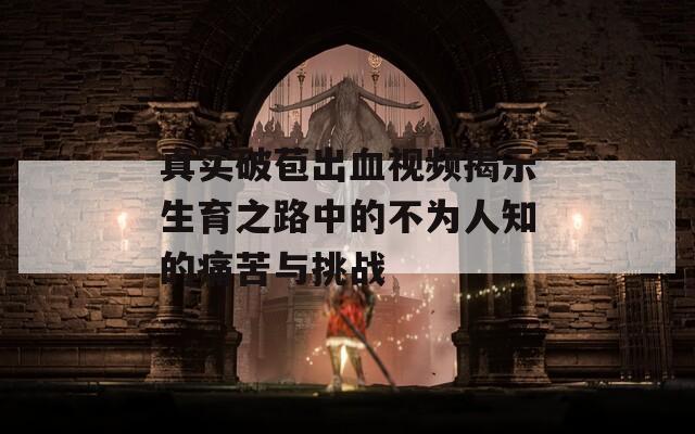 真实破苞出血视频揭示生育之路中的不为人知的痛苦与挑战