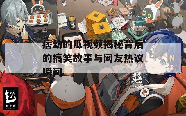 痞幼的瓜视频揭秘背后的搞笑故事与网友热议瞬间