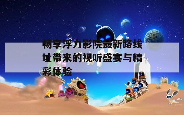 畅享浮力影院最新路线址带来的视听盛宴与精彩体验