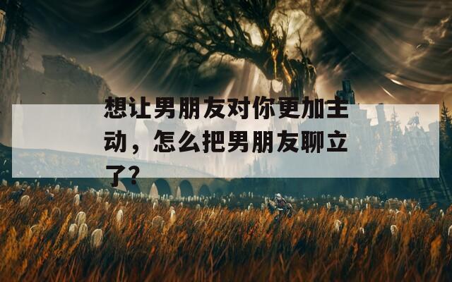 想让男朋友对你更加主动，怎么把男朋友聊立了？  第1张