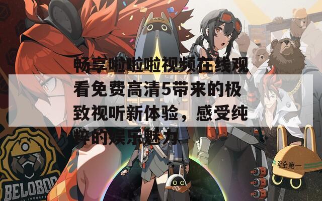 畅享啦啦啦视频在线观看免费高清5带来的极致视听新体验，感受纯粹的娱乐魅力