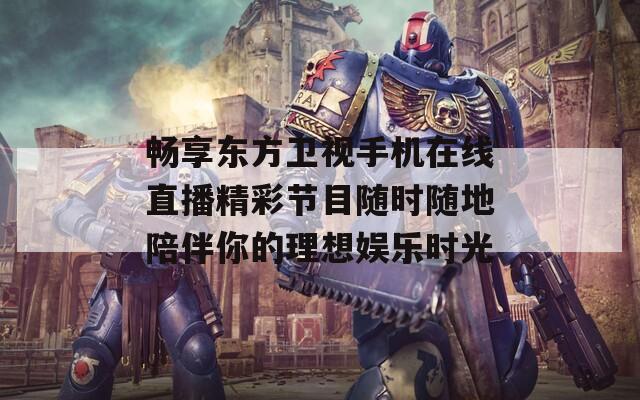 畅享东方卫视手机在线直播精彩节目随时随地陪伴你的理想娱乐时光  第1张