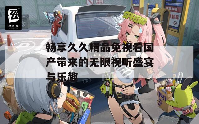 畅享久久精品免视看国产带来的无限视听盛宴与乐趣  第1张