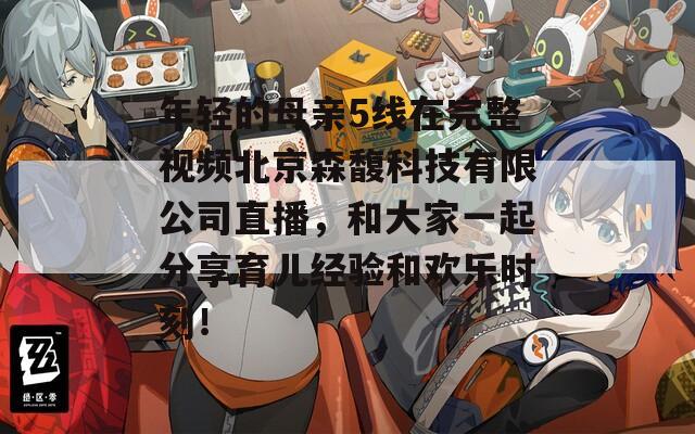 年轻的母亲5线在完整视频北京森馥科技有限公司直播，和大家一起分享育儿经验和欢乐时刻！