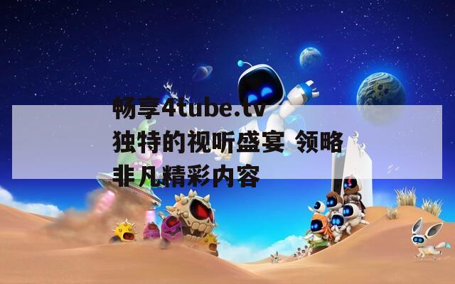 畅享4tube.tv独特的视听盛宴 领略非凡精彩内容