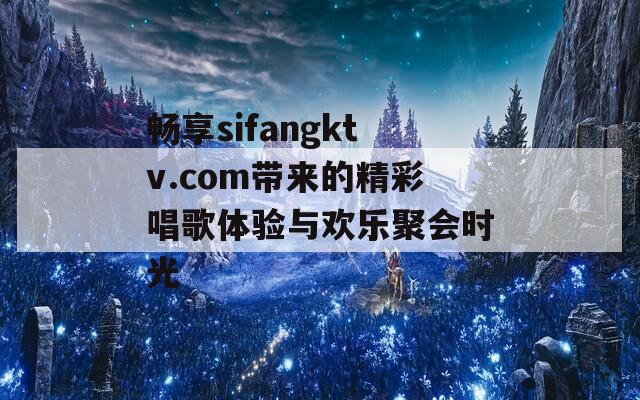 畅享sifangktv.com带来的精彩唱歌体验与欢乐聚会时光