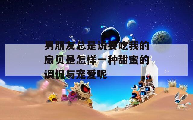 男朋友总是说要吃我的扇贝是怎样一种甜蜜的调侃与宠爱呢