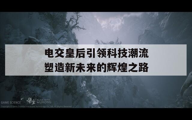电交皇后引领科技潮流塑造新未来的辉煌之路