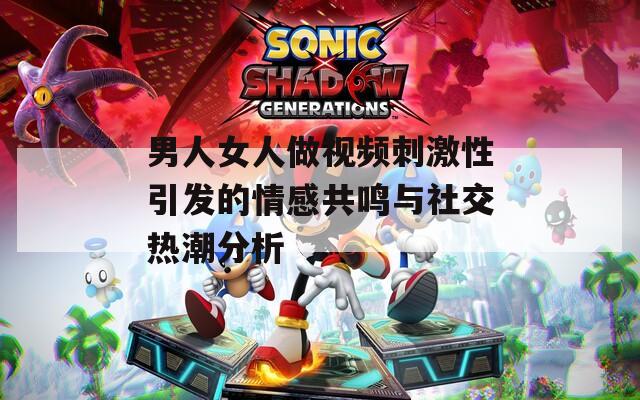男人女人做视频刺激性引发的情感共鸣与社交热潮分析
