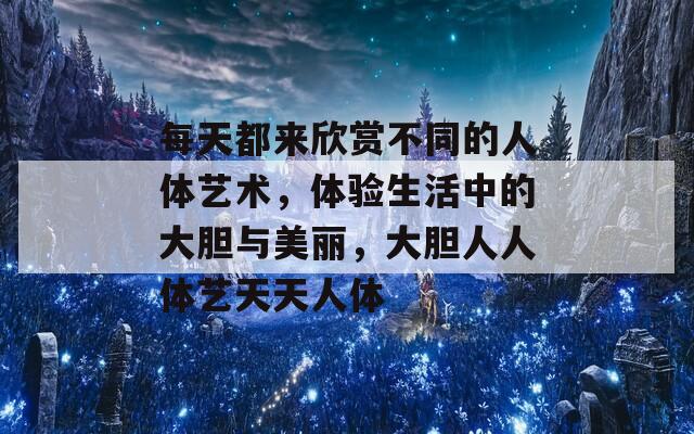 每天都来欣赏不同的人体艺术，体验生活中的大胆与美丽，大胆人人体艺天天人体