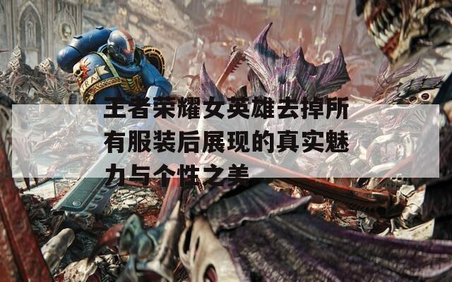 王者荣耀女英雄去掉所有服装后展现的真实魅力与个性之美
