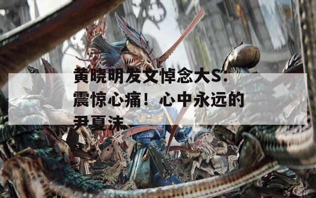 黄晓明发文悼念大S：震惊心痛！心中永远的尹夏沫