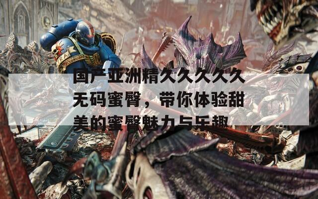 国产亚洲精久久久久久无码蜜臀，带你体验甜美的蜜臀魅力与乐趣