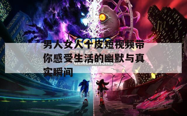 男人女人十皮短视频带你感受生活的幽默与真实瞬间