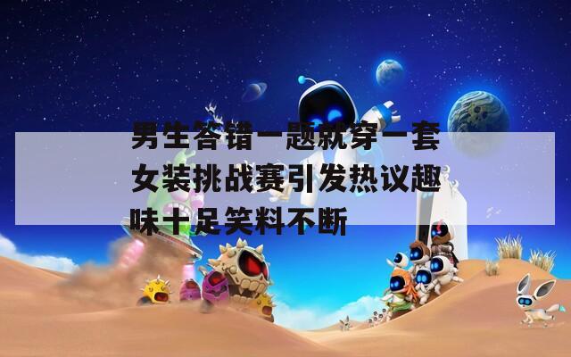 男生答错一题就穿一套女装挑战赛引发热议趣味十足笑料不断