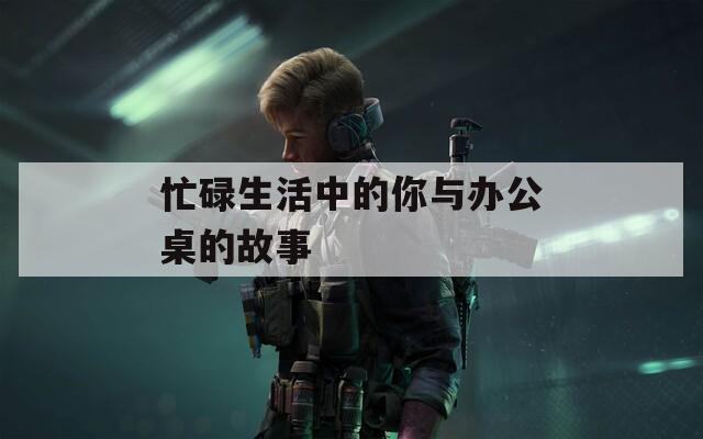 忙碌生活中的你与办公桌的故事