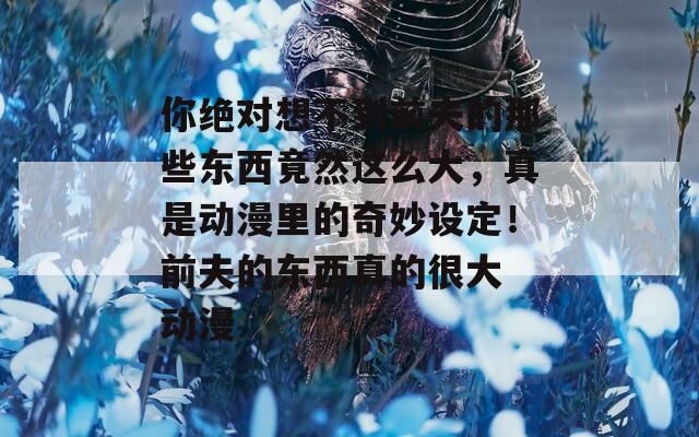 你绝对想不到前夫的那些东西竟然这么大，真是动漫里的奇妙设定！前夫的东西真的很大 动漫