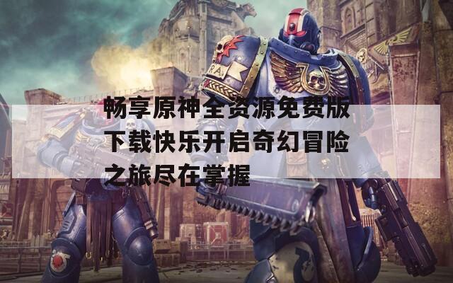 畅享原神全资源免费版下载快乐开启奇幻冒险之旅尽在掌握  第1张