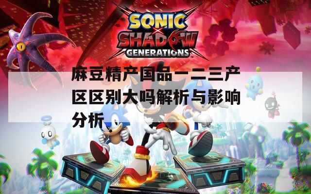 麻豆精产国品一二三产区区别大吗解析与影响分析