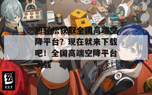 想轻松获取全国高端空降平台？现在就来下载吧！全国高端空降平台下载