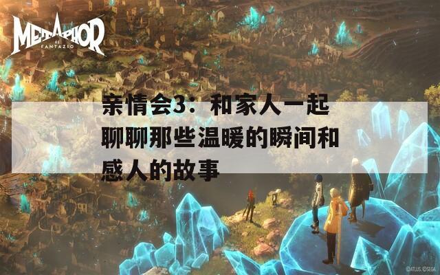 亲情会3：和家人一起聊聊那些温暖的瞬间和感人的故事