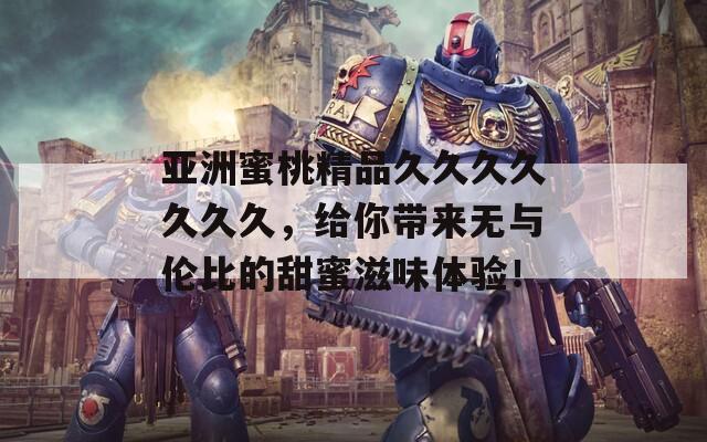 亚洲蜜桃精品久久久久久久久，给你带来无与伦比的甜蜜滋味体验！