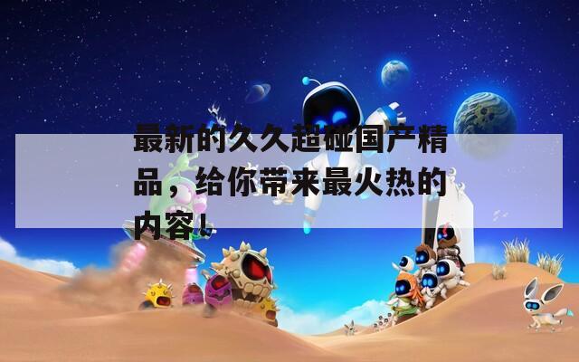 最新的久久超碰国产精品，给你带来最火热的内容！