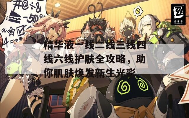 精华液一线二线三线四线六线护肤全攻略，助你肌肤焕发新生光彩  第1张