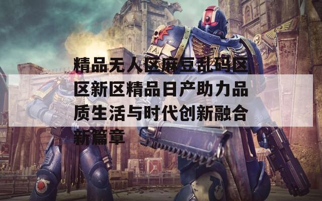 精品无人区麻豆乱码区区新区精品日产助力品质生活与时代创新融合新篇章