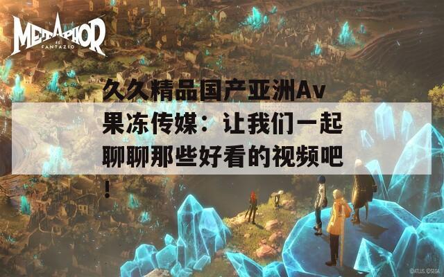 久久精品国产亚洲Av果冻传媒：让我们一起聊聊那些好看的视频吧！