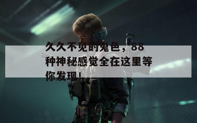 久久不见的鬼色，88种神秘感觉全在这里等你发现！