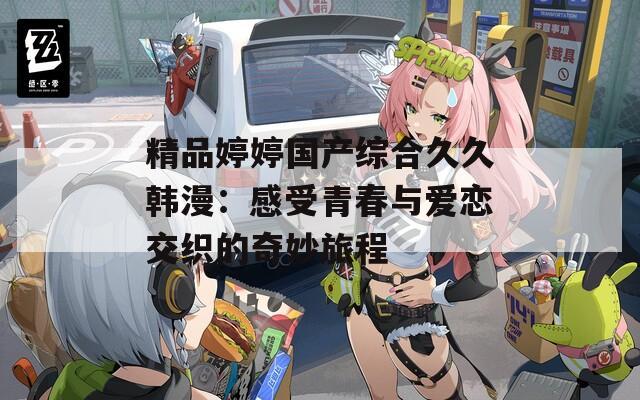 精品婷婷国产综合久久韩漫：感受青春与爱恋交织的奇妙旅程