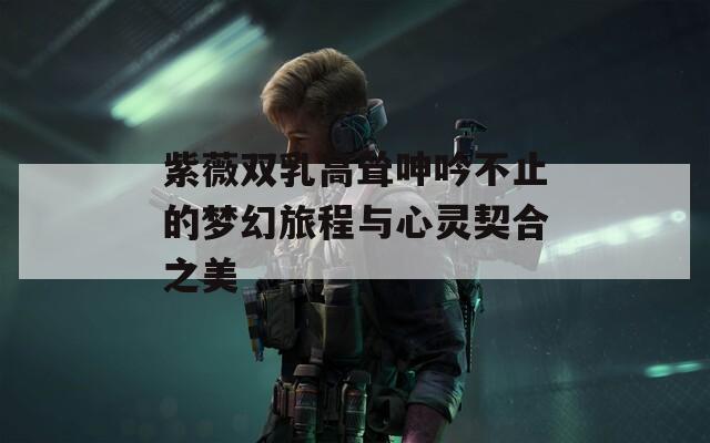 紫薇双乳高耸呻吟不止的梦幻旅程与心灵契合之美