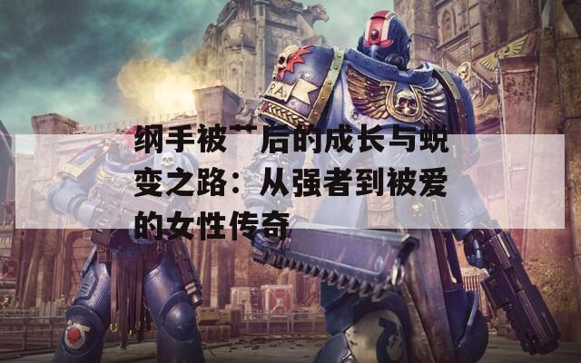 纲手被艹后的成长与蜕变之路：从强者到被爱的女性传奇