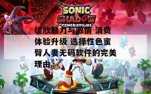 绽放魅力与激情 消费体验升级 选择性色蜜臀人妻无码软件的完美理由