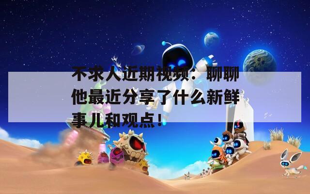 不求人近期视频：聊聊他最近分享了什么新鲜事儿和观点！