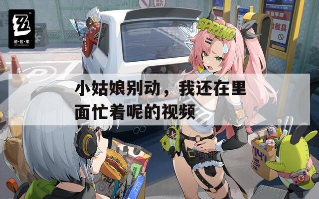 小姑娘别动，我还在里面忙着呢的视频