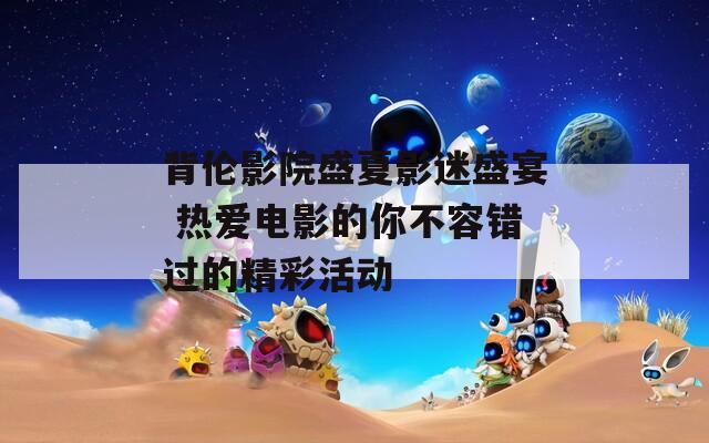 背伦影院盛夏影迷盛宴 热爱电影的你不容错过的精彩活动