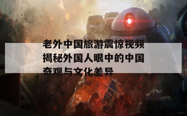 老外中国旅游震惊视频揭秘外国人眼中的中国奇观与文化差异
