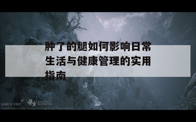 肿了的腿如何影响日常生活与健康管理的实用指南