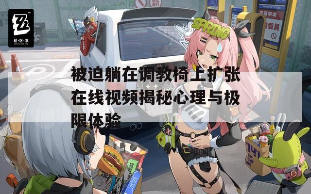被迫躺在调教椅上扩张在线视频揭秘心理与极限体验
