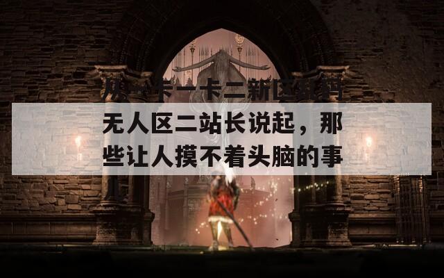 从一卡一卡二新区乱码无人区二站长说起，那些让人摸不着头脑的事儿
