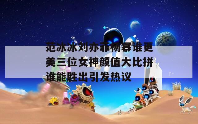 范冰冰刘亦菲杨幂谁更美三位女神颜值大比拼谁能胜出引发热议