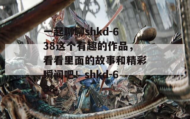 一起聊聊shkd-638这个有趣的作品，看看里面的故事和精彩瞬间吧！shkd-638  第1张