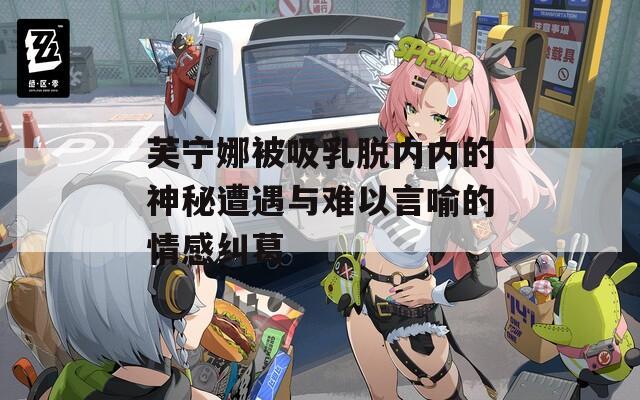 芙宁娜被吸乳脱内内的神秘遭遇与难以言喻的情感纠葛